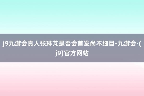 j9九游会真人张琳芃是否会首发尚不细目-九游会·(j9)官方网站