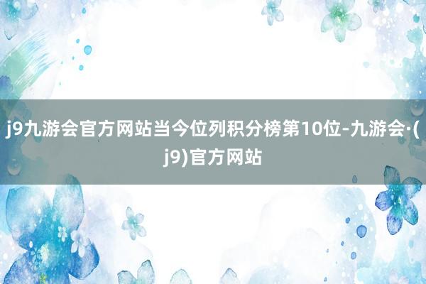 j9九游会官方网站当今位列积分榜第10位-九游会·(j9)官方网站