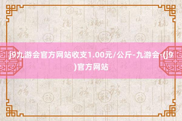 j9九游会官方网站收支1.00元/公斤-九游会·(j9)官方网站