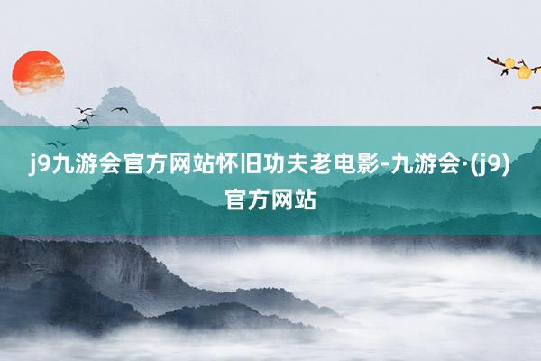 j9九游会官方网站怀旧功夫老电影-九游会·(j9)官方网站