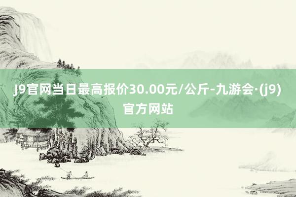 J9官网当日最高报价30.00元/公斤-九游会·(j9)官方网站