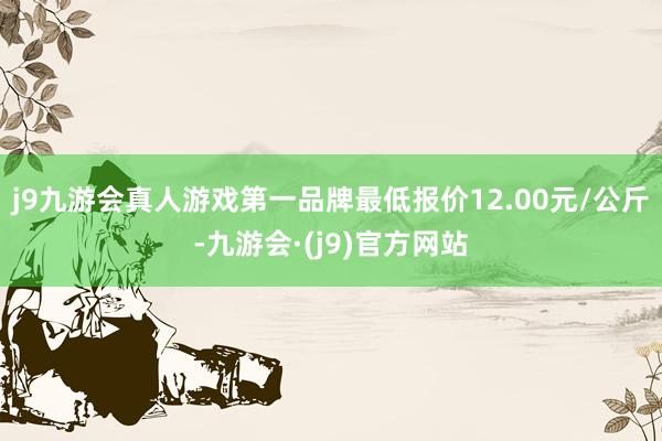 j9九游会真人游戏第一品牌最低报价12.00元/公斤-九游会·(j9)官方网站