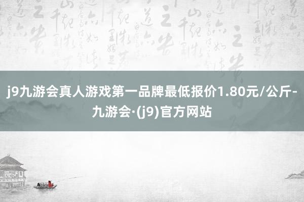 j9九游会真人游戏第一品牌最低报价1.80元/公斤-九游会·(j9)官方网站