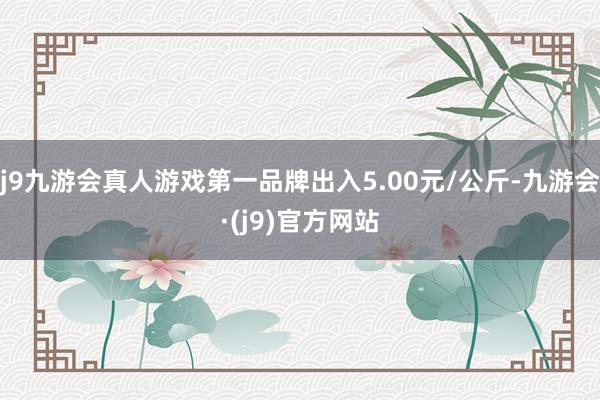 j9九游会真人游戏第一品牌出入5.00元/公斤-九游会·(j9)官方网站